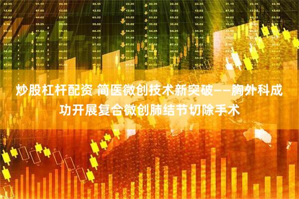炒股杠杆配资 简医微创技术新突破——胸外科成功开展复合微创肺结节切除手术