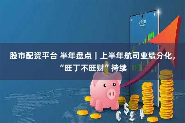 股市配资平台 半年盘点｜上半年航司业绩分化，“旺丁不旺财”持续