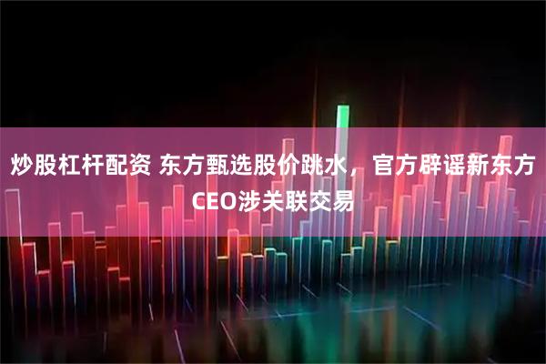 炒股杠杆配资 东方甄选股价跳水，官方辟谣新东方CEO涉关联交易
