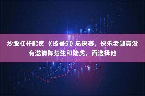 炒股杠杆配资 《披哥5》总决赛，快乐老咖竟没有邀请陈楚生和陆虎，而选择他