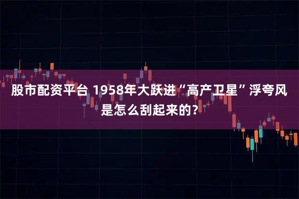 股市配资平台 1958年大跃进“高产卫星”浮夸风是怎么刮起来的？
