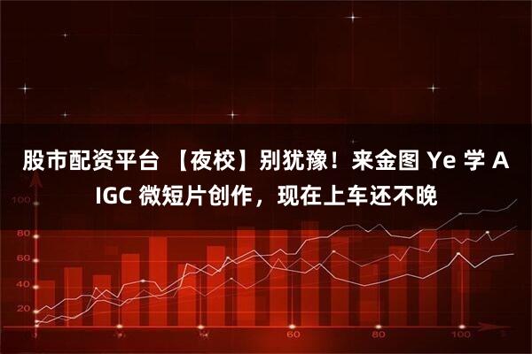 股市配资平台 【夜校】别犹豫！来金图 Ye 学 AIGC 微短片创作，现在上车还不晚