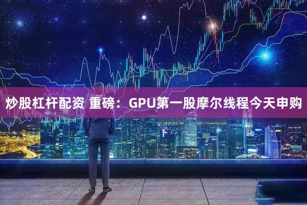 炒股杠杆配资 重磅：GPU第一股摩尔线程今天申购