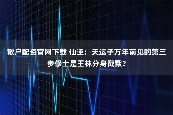散户配资官网下载 仙逆：天运子万年前见的第三步修士是王林分身戮默？