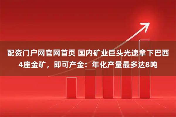 配资门户网官网首页 国内矿业巨头光速拿下巴西4座金矿，即可产金：年化产量最多达8吨