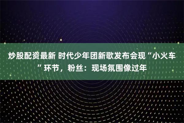 炒股配资最新 时代少年团新歌发布会现“小火车”环节，粉丝：现场氛围像过年