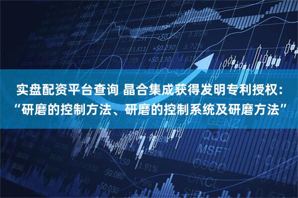 实盘配资平台查询 晶合集成获得发明专利授权：“研磨的控制方法、研磨的控制系统及研磨方法”