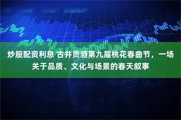 炒股配资利息 古井贡酒第九届桃花春曲节，一场关于品质、文化与场景的春天叙事