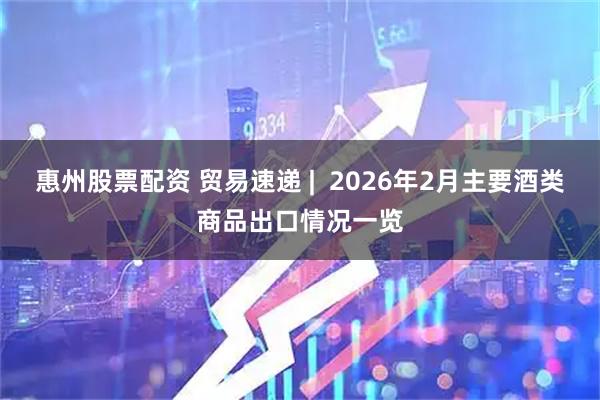 惠州股票配资 贸易速递 |  2026年2月主要酒类商品出口情况一览