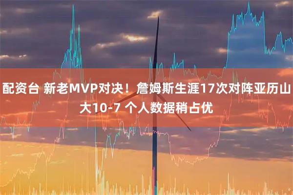 配资台 新老MVP对决！詹姆斯生涯17次对阵亚历山大10-7 个人数据稍占优