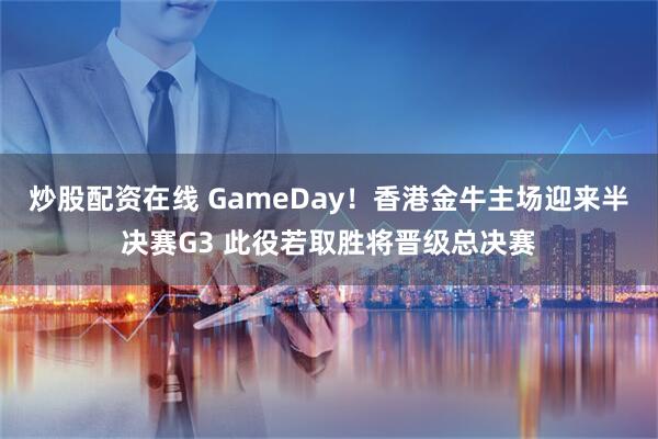 炒股配资在线 GameDay！香港金牛主场迎来半决赛G3 此役若取胜将晋级总决赛